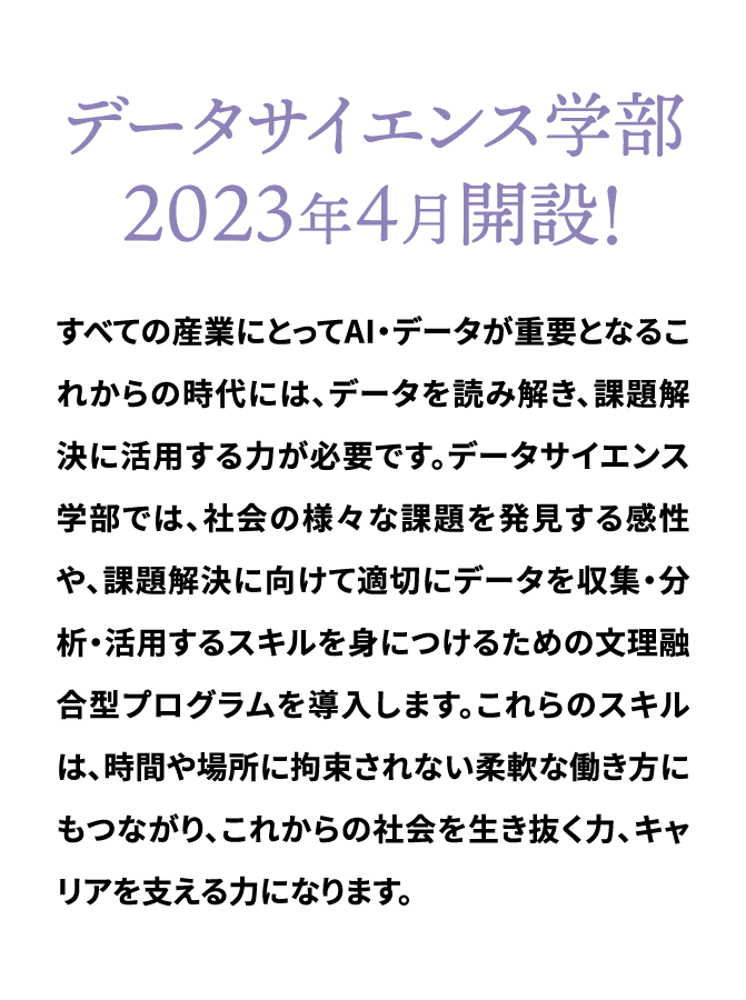 データサイエンス学部 ２０２３年４月開設！すべての産業にとってAI・データが重要となるこれからの時代には、データを読み解き、課題解決に活用する力が必要です。データサイエンス学部では、社会の様々な課題を発見する感性や、課題解決に向けて適切にデータを収集・分析・活用するスキルを身につけるための文理融合型プログラムを導入します。これらのスキルは、時間や場所に拘束されない柔軟な働き方にもつながり、これからの社会を生き抜く力、キャリアを支える力になります。