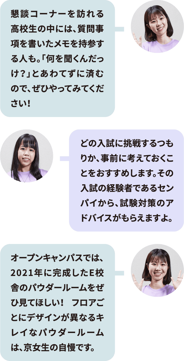 懇談コーナーを訪れる高校生の中には、質問事項を書いたメモを持参する人も。「何を聞くんだっけ？」とあわてずに済むので、ぜひやってみてください！／どの入試に挑戦するつもりか、事前に考えておくことをおすすめします。その入試の経験者であるセンパイから、試験対策のアドバイスがもらえますよ。／オープンキャンパスでは、2021年に完成したE校舎のパウダールームをぜひ見てほしい！ フロアごとにデザインが異なるキレイなパウダールームは、京女生の自慢です。