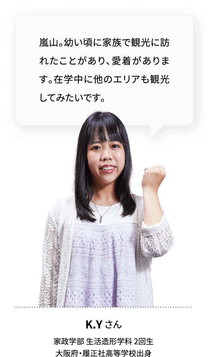 嵐山。幼い頃に家族で観光に訪れたことがあり、愛着があります。在学中に他のエリアも観光してみたいです。