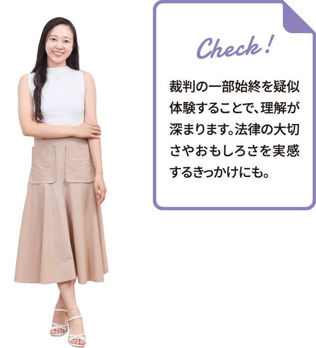 裁判の一部始終を疑似体験することで、理解が深まります。法律の大切さやおもしろさを実感するきっかけにも。