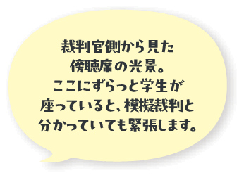 裁判官側から見た傍聴席の光景。ここにずらっと学生が座っていると、模擬裁判と分かっていても緊張します。