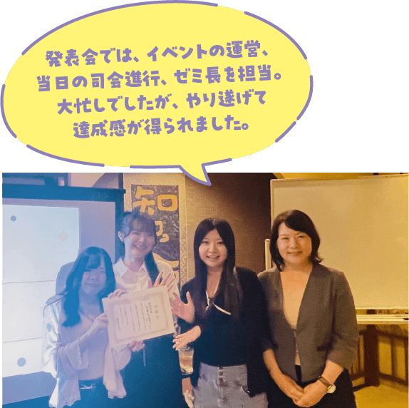 発表会では、イベントの運営、当日の司会進行、ゼミ長を担当。大忙しでしたが、やり遂げて達成感が得られました。