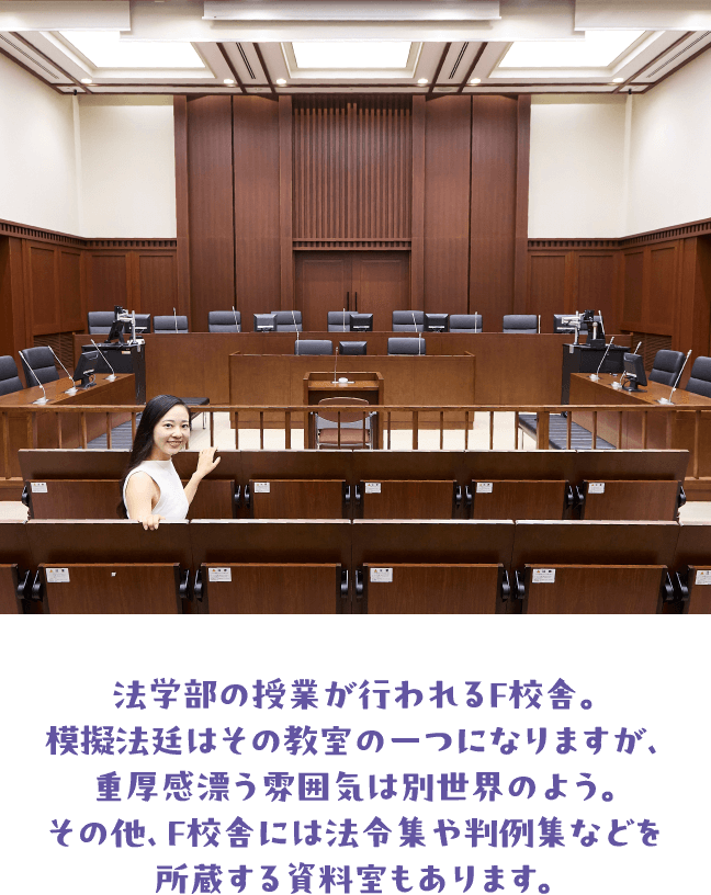 法学部の授業が行われるF校舎。模擬法廷はその教室の一つになりますが、重厚感漂う雰囲気は別世界のよう。その他、F校舎には法令集や判例集などを所蔵する資料室もあります。