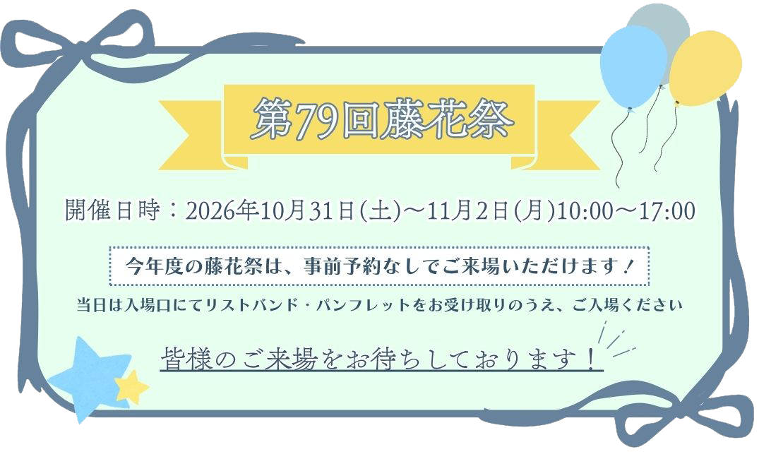 第79回藤花祭 開催日時：2026年10月31日（土）～11月2日（月）10:00～17:00 今年度の藤花祭は、事前予約なしでご来場いただけます！当日は入場口にてリストバンド・パンフレットをお受け取りのうえ、ご入場ください皆様のご来場をお待ちしております！
